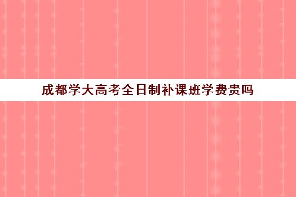 成都学大高考全日制补课班学费贵吗(成都全日制高考培训十强)