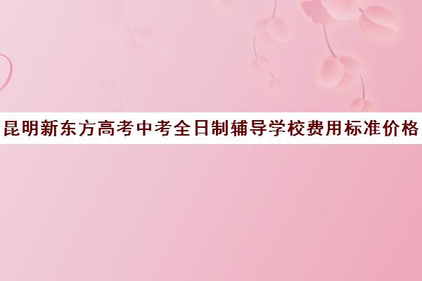 昆明新东方高考中考全日制辅导学校费用标准价格表(昆明高考补课机构排名)