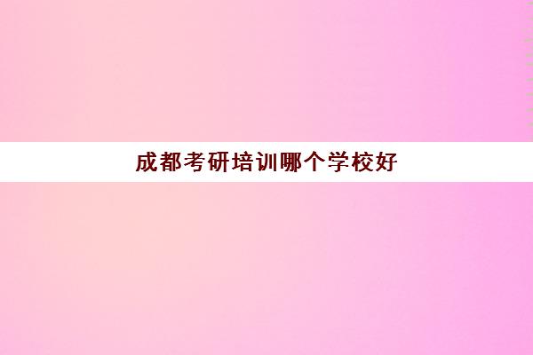 成都考研培训哪个学校好(成都研究生培训机构哪最好)