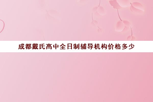 成都戴氏高中全日制辅导机构价格多少(成都戴氏高考中心哪个校区比较好)