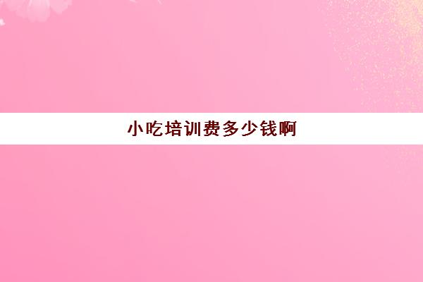 小吃培训费多少钱啊(小吃培训哪个比较靠谱)