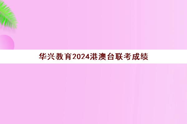 华兴教育2024港澳台联考成绩(华兴教育港澳台联考学校)