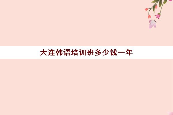 大连韩语培训班多少钱一年(学韩语的机构培训学校)