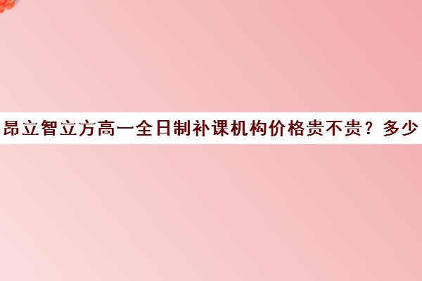 昂立智立方高一全日制补课机构价格贵不贵？多少钱一年（昂立补课效果怎么样）