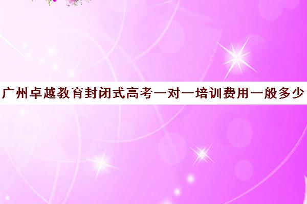 广州卓越教育封闭式高考一对一培训费用一般多少钱(广州高考冲刺班封闭式全日制)