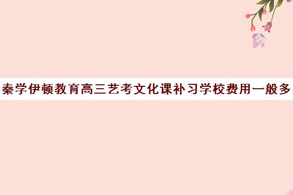 秦学伊顿教育高三艺考文化课补习学校费用一般多少钱