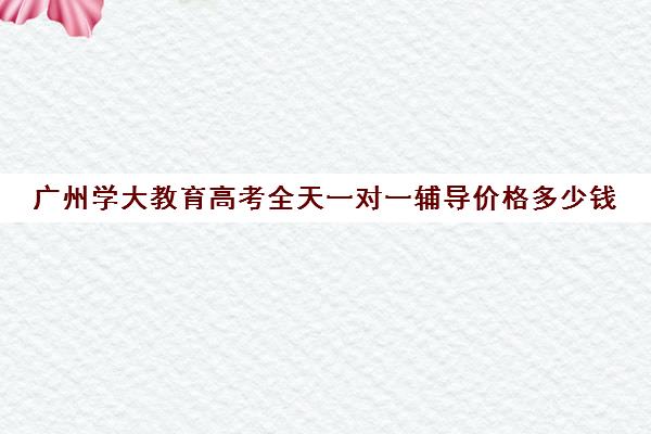 广州学大教育高考全天一对一辅导价格多少钱(学大教育高三全日制价格)