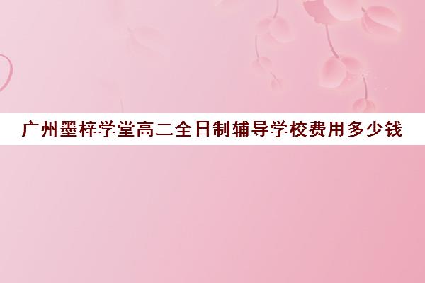 广州墨梓学堂高二全日制辅导学校费用多少钱(广州高三复读学校排名及费用)