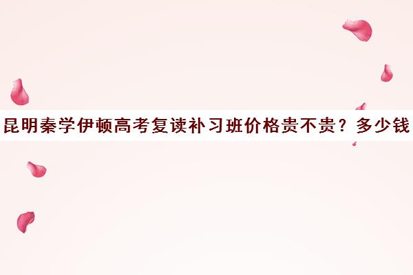 昆明秦学伊顿高考复读补习班价格贵不贵？多少钱一年