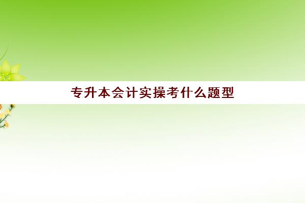 专升本会计实操考什么题型(会计专升本真题)