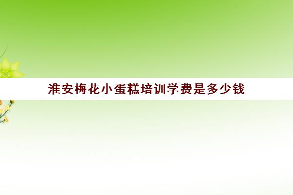 淮安梅花小蛋糕培训学费是多少钱(梅花小蛋糕做法和配料)