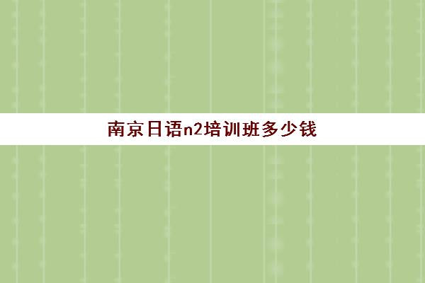 南京日语n2培训班多少钱(南京日语培训机构前十名)