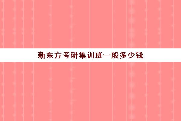 新东方考研集训班一般多少钱(新东方考研班收费价格表)