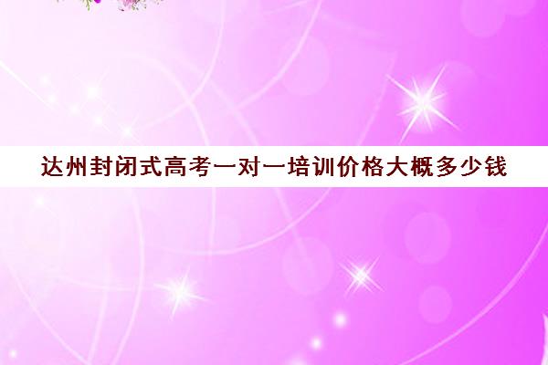 达州封闭式高考一对一培训价格大概多少钱(达州高考复读学校)