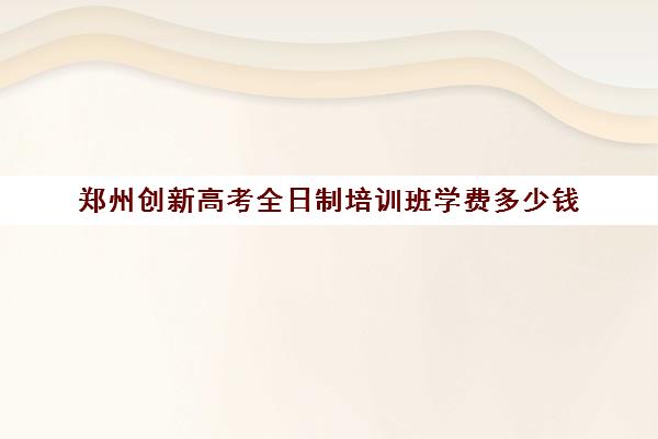 郑州创新高考全日制培训班学费多少钱(郑州全日制高考机构)