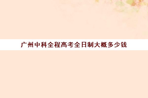 广州中科全程高考全日制大概多少钱(广东全日制本科报考条件)