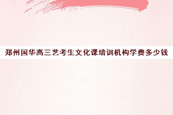 郑州国华高三艺考生文化课培训机构学费多少钱(郑州国华高考收费标准)