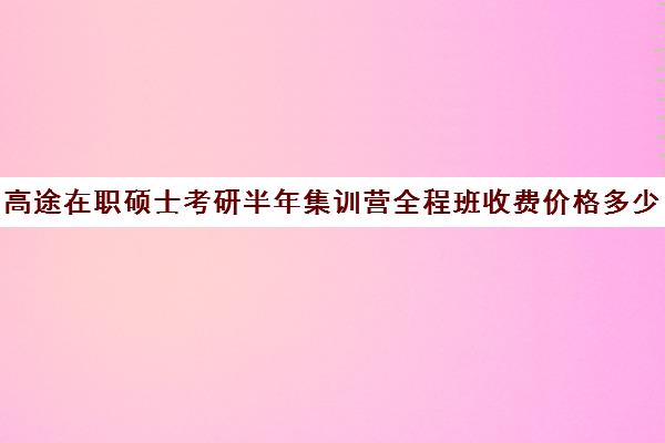 高途在职硕士考研半年集训营全程班收费价格多少钱（在职研究生培训班多少钱）