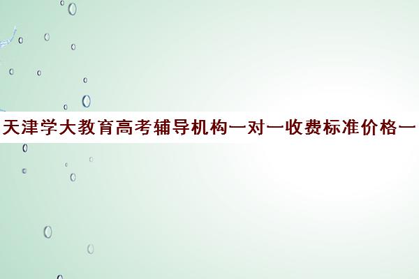 天津学大教育高考辅导机构一对一收费标准价格一览(学大教育高考冲刺班怎么样)