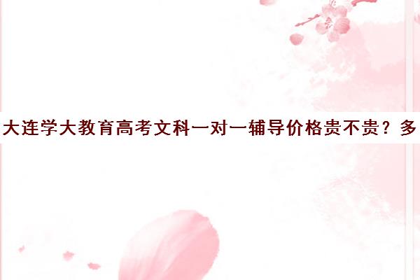 大连学大教育高考文科一对一辅导价格贵不贵？多少钱一年(大连高考培训学校哪个好)