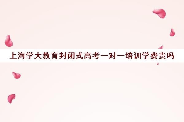 上海学大教育封闭式高考一对一培训学费贵吗（学大教育收费大概多少）