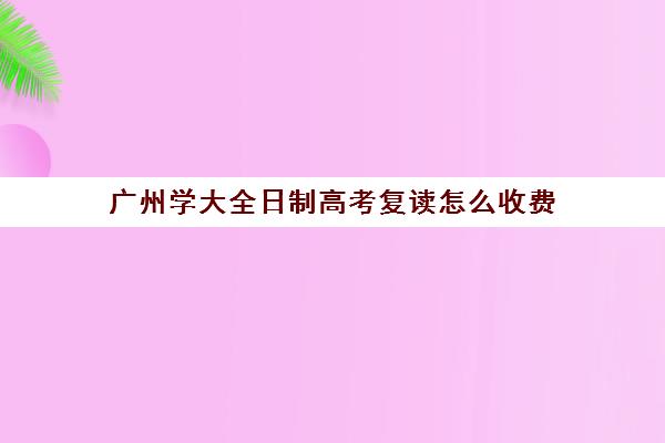 广州学大全日制高考复读怎么收费(广州全日制大专学校)