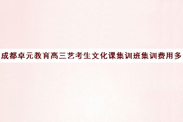 成都卓元教育高三艺考生文化课集训班集训费用多少钱(艺术生高三文化课冲刺)