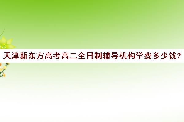 天津新东方高考高二全日制辅导机构学费多少钱?费用一览表(天津高中一对一补课多少钱