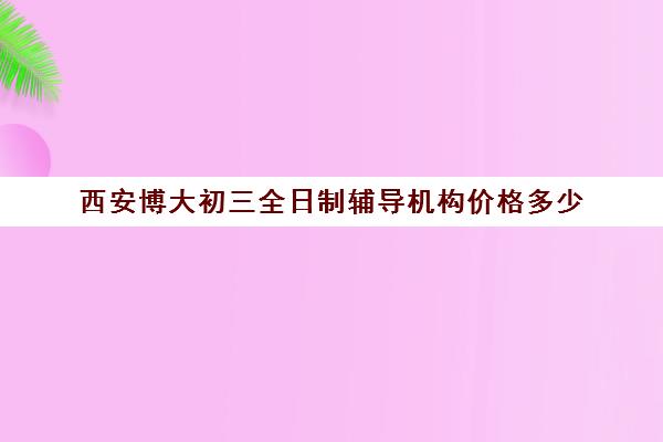 西安博大初三全日制辅导机构价格多少(西安初三补课机构哪个比较好)