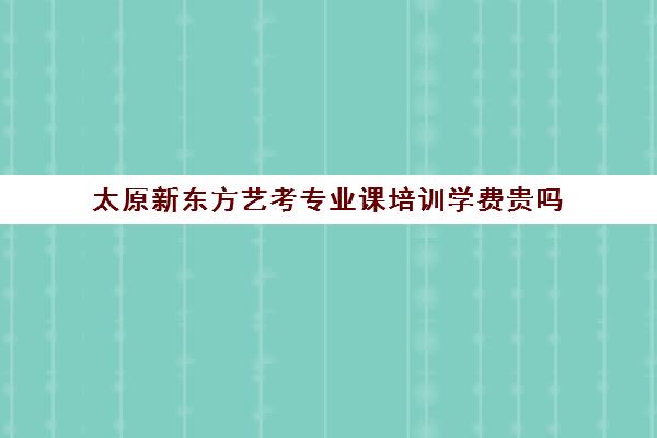 太原新东方艺考专业课培训学费贵吗(太原新东方培训学校电话是多少)