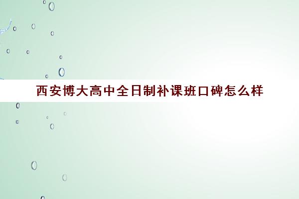 西安博大高中全日制补课班口碑怎么样(西安高考补课最哪个学校好)