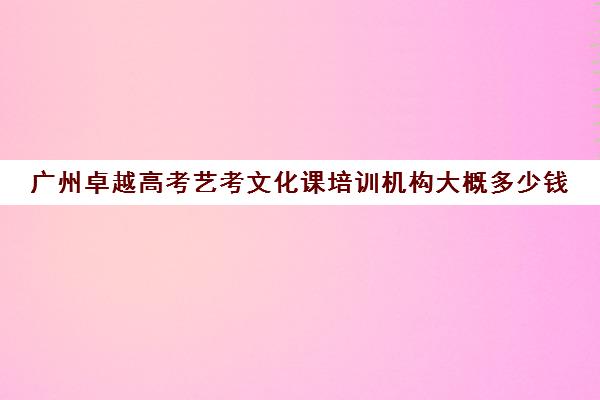 广州卓越高考艺考文化课培训机构大概多少钱(广东高考培训机构排名)