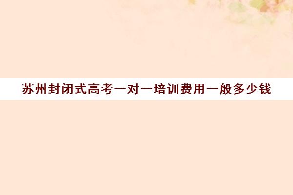 苏州封闭式高考一对一培训费用一般多少钱(高三去封闭式补课好吗)