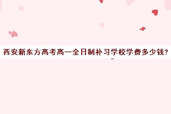 西安新东方高考高一全日制补习学校学费多少钱?费用一览表