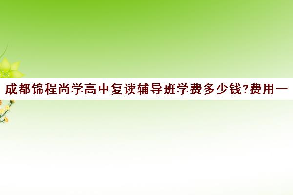 成都锦程尚学高中复读辅导班学费多少钱?费用一览表(成都市可以复读的高中)