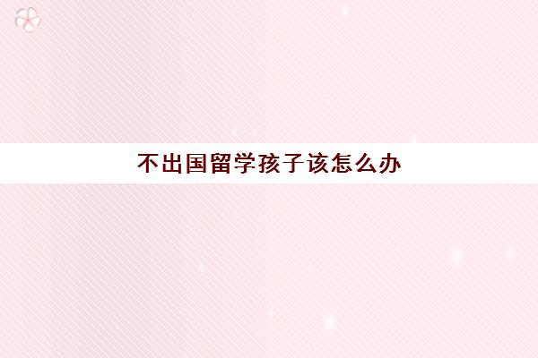 不出国留学孩子该怎么办(孩子在外留学抑郁了怎么办)