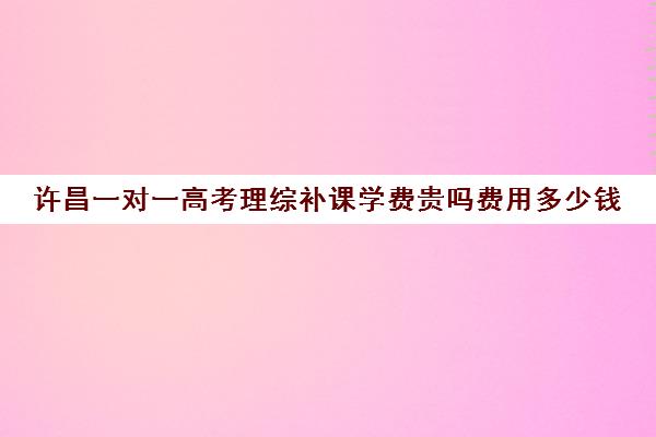 许昌一对一高考理综补课学费贵吗费用多少钱(高三物理一对一补课多少钱)