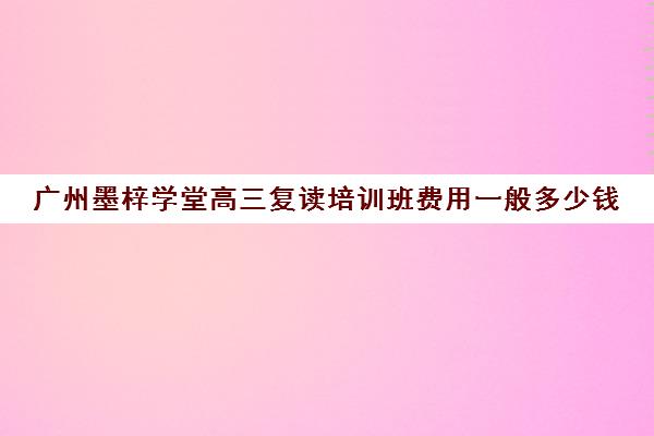 广州墨梓学堂高三复读培训班费用一般多少钱(广州高三复读一年大约需要多少钱)