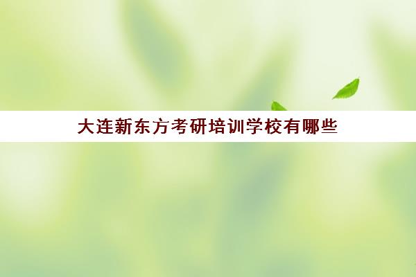 大连新东方考研培训学校有哪些(大连哪个考研机构比较好)