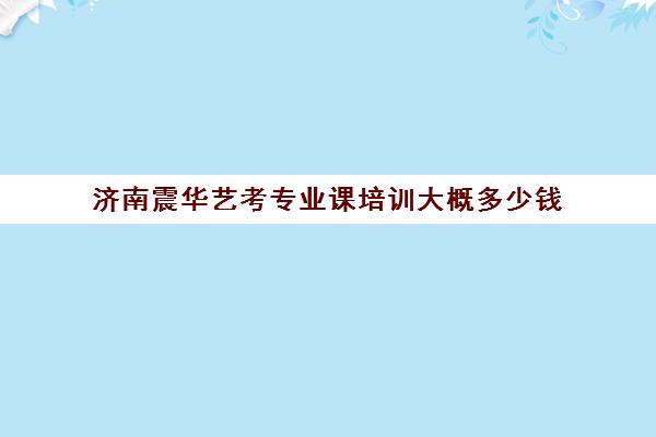 济南震华艺考专业课培训大概多少钱(济南艺考培训学校推荐)