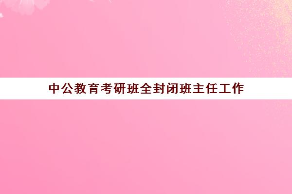 中公教育考研班全封闭班主任工作(中公考研集训营怎么样)