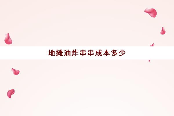 地摊油炸串串成本多少(摆摊油炸什么卖得快)