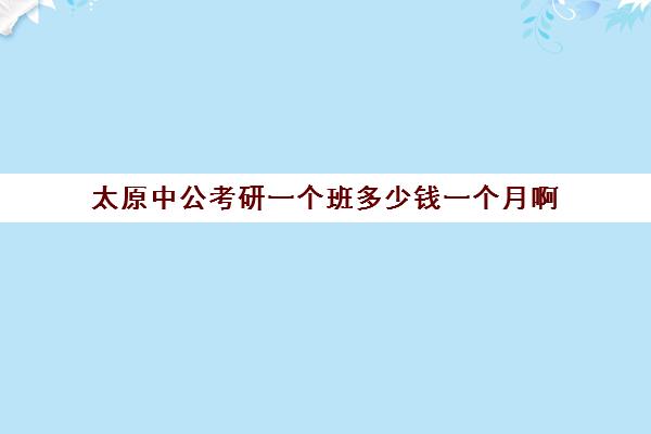 太原中公考研一个班多少钱一个月啊(中公考研怎么样)