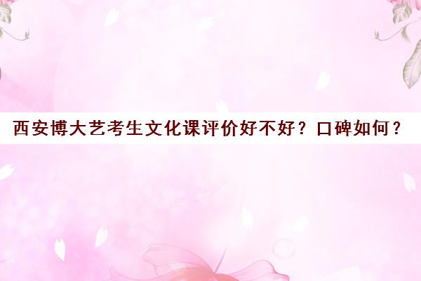 西安博大艺考生文化课评价好不好？口碑如何？(西安艺考培训机构排行榜前十)