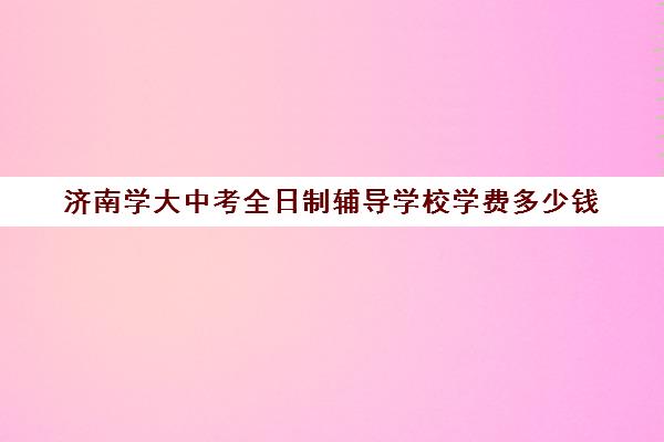 济南学大中考全日制辅导学校学费多少钱(大专学校需要多少学费)