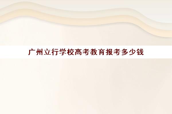 广州立行学校高考教育报考多少钱(广州市民办高中录取分数及学费)