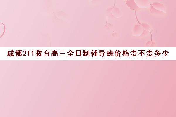 成都211教育高三全日制辅导班价格贵不贵多少钱一年(成都高三全日制培训机构排名)