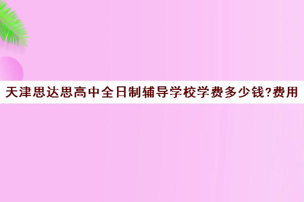 天津思达思高中全日制辅导学校学费多少钱?费用一览表(天津中考培训机构排名前十)