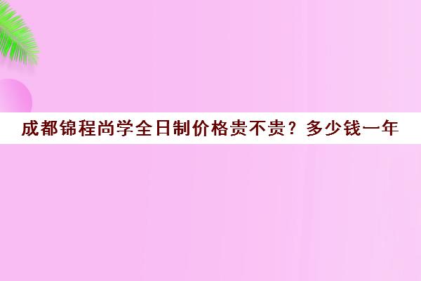 成都锦程尚学全日制价格贵不贵？多少钱一年(成都正规培训学校名单)