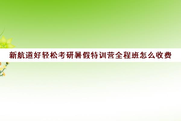 新航道好轻松考研暑假特训营全程班怎么收费（新航道考研培训机构怎么样）